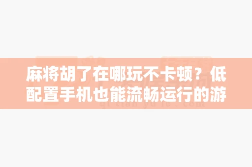 麻将胡了在哪玩不卡顿？低配置手机也能流畅运行的游戏合集-第1张图片-麻将糊了